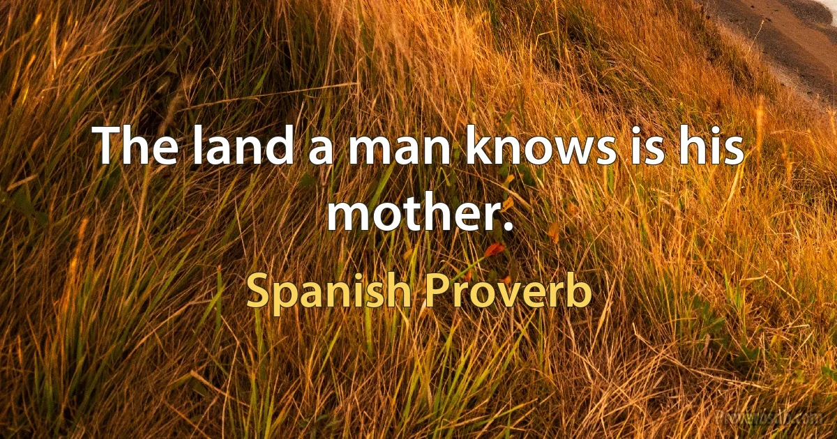 The land a man knows is his mother. (Spanish Proverb)