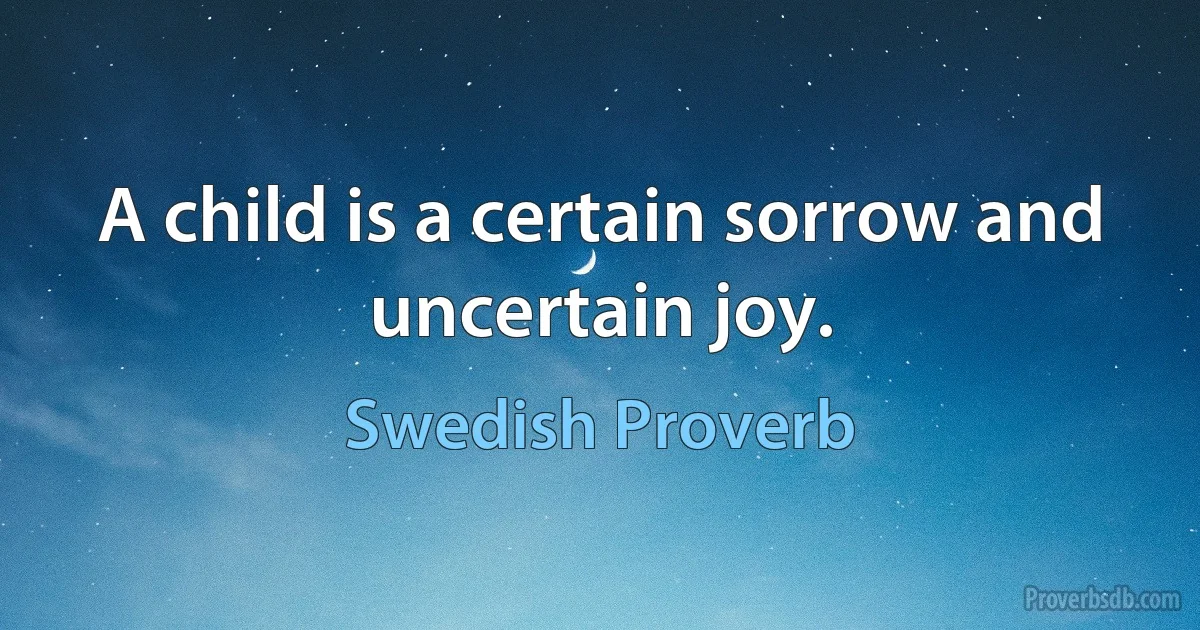 A child is a certain sorrow and uncertain joy. (Swedish Proverb)