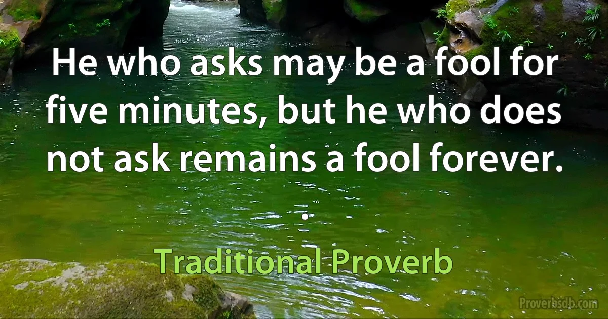 He who asks may be a fool for five minutes, but he who does not ask remains a fool forever. . (Traditional Proverb)