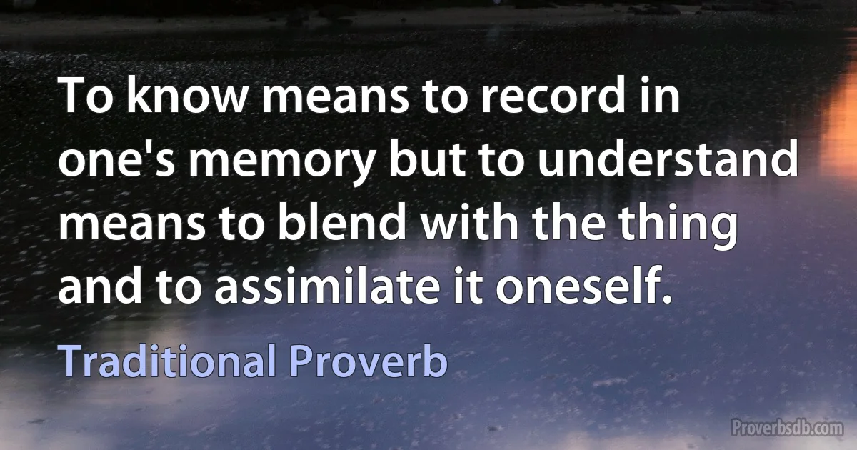 To know means to record in one's memory but to understand means to blend with the thing and to assimilate it oneself. (Traditional Proverb)