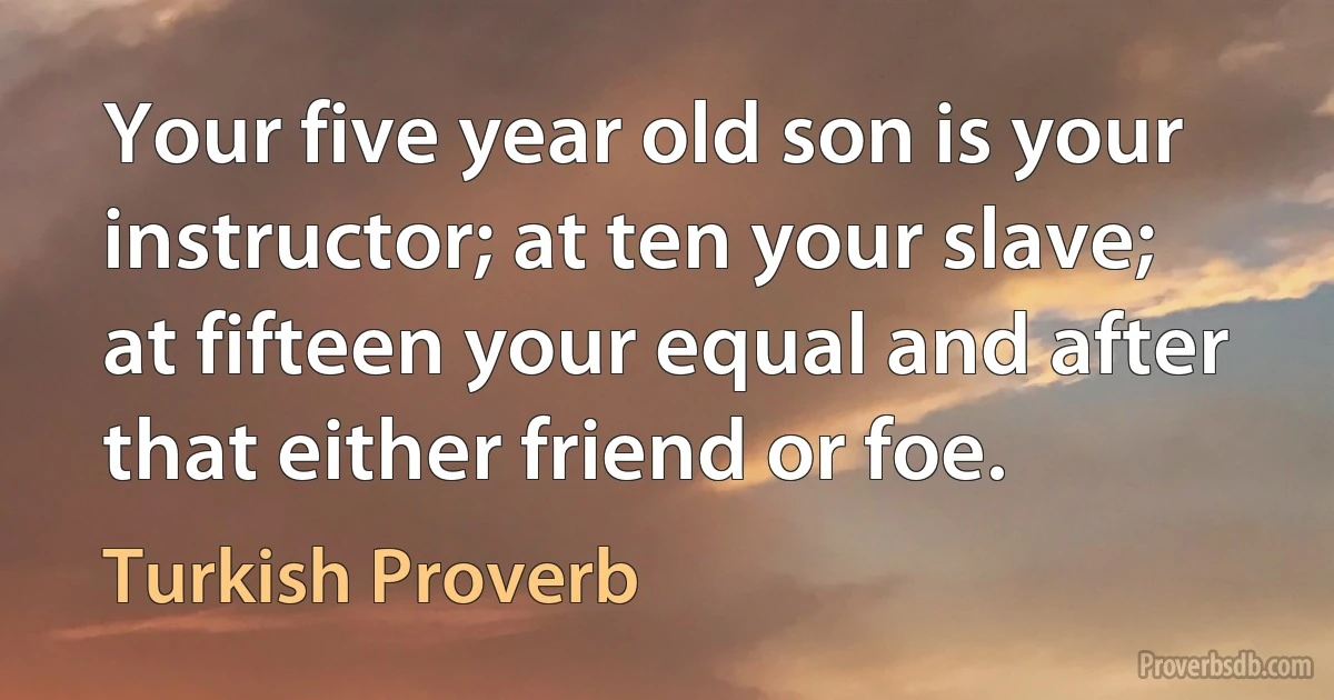 Your five year old son is your instructor; at ten your slave; at fifteen your equal and after that either friend or foe. (Turkish Proverb)