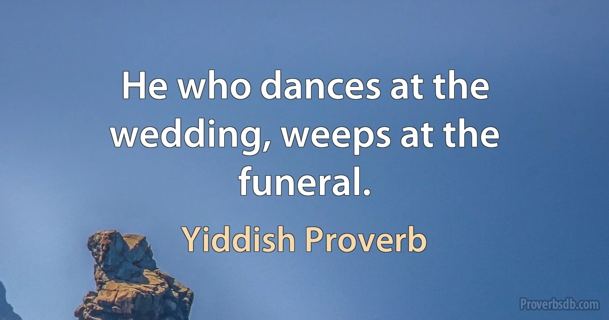 He who dances at the wedding, weeps at the funeral. (Yiddish Proverb)