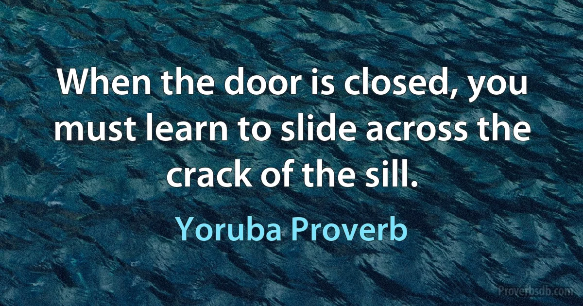 When the door is closed, you must learn to slide across the crack of the sill. (Yoruba Proverb)