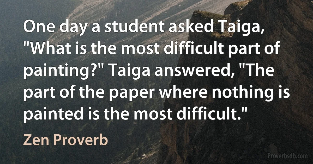 One day a student asked Taiga, "What is the most difficult part of painting?" Taiga answered, "The part of the paper where nothing is painted is the most difficult." (Zen Proverb)