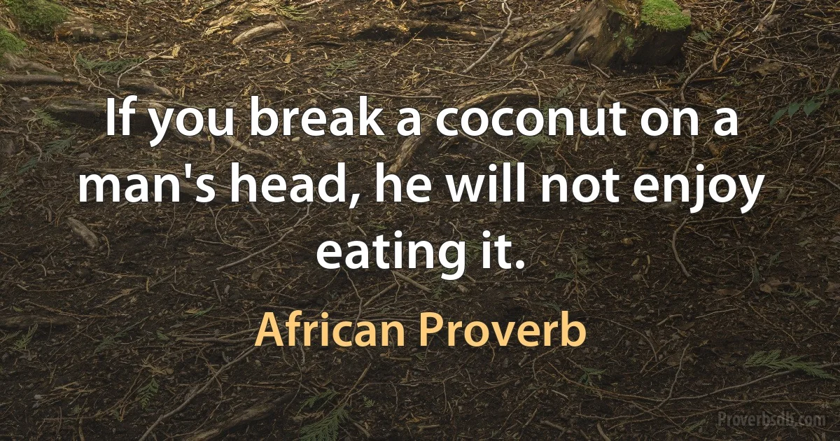 If you break a coconut on a man's head, he will not enjoy eating it. (African Proverb)