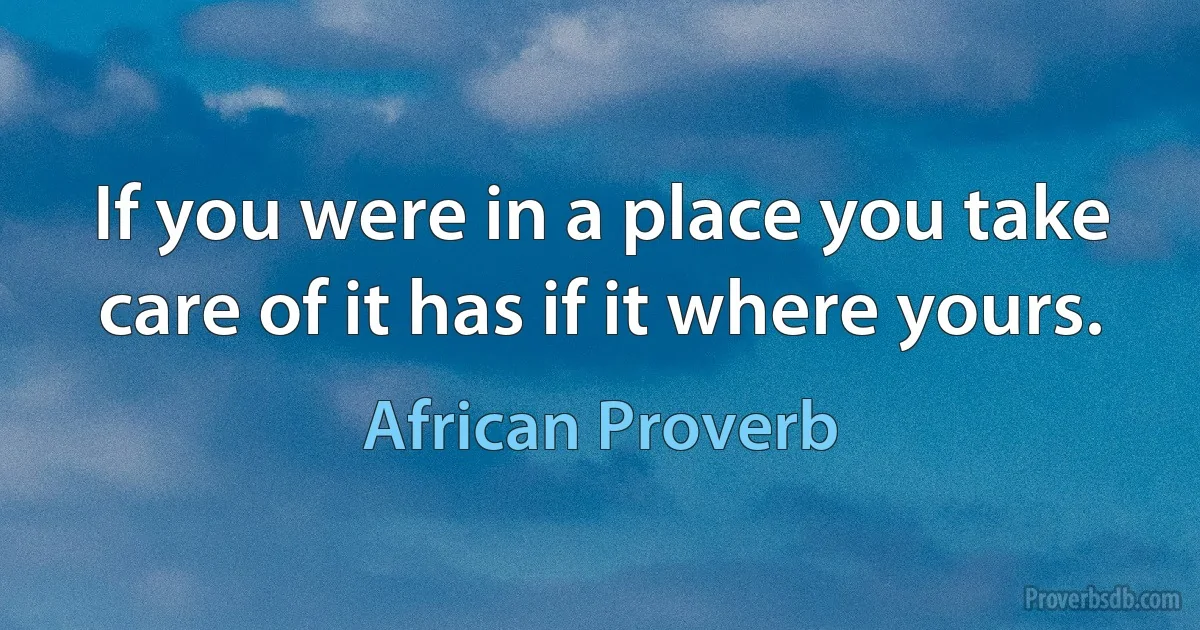 If you were in a place you take care of it has if it where yours. (African Proverb)