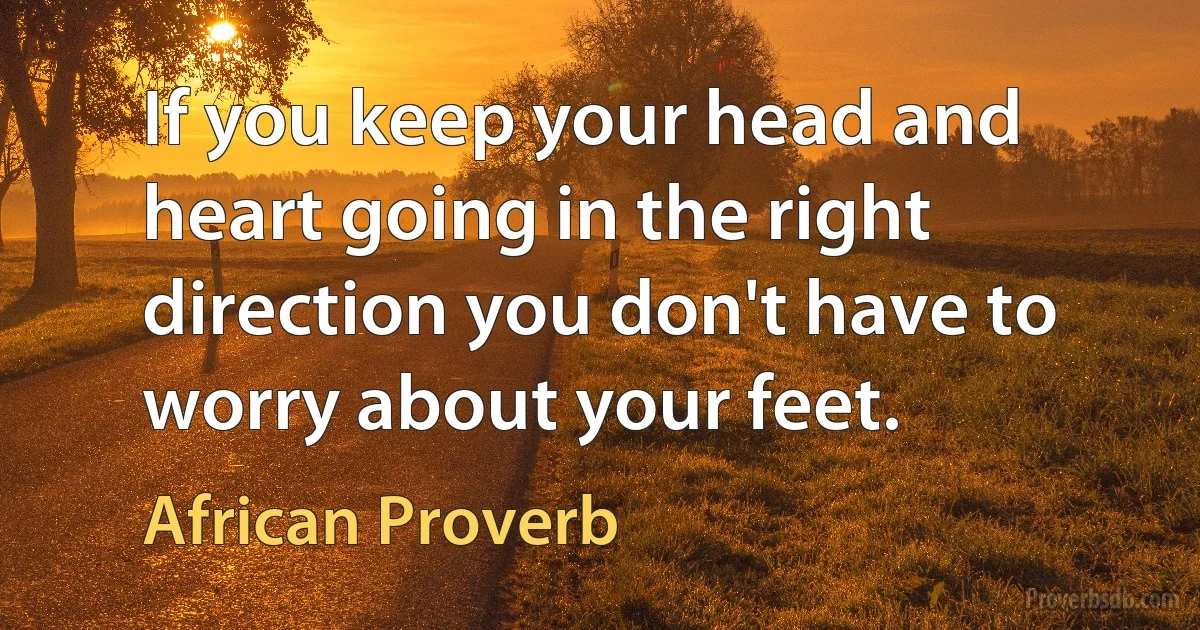 If you keep your head and heart going in the right direction you don't have to worry about your feet. (African Proverb)