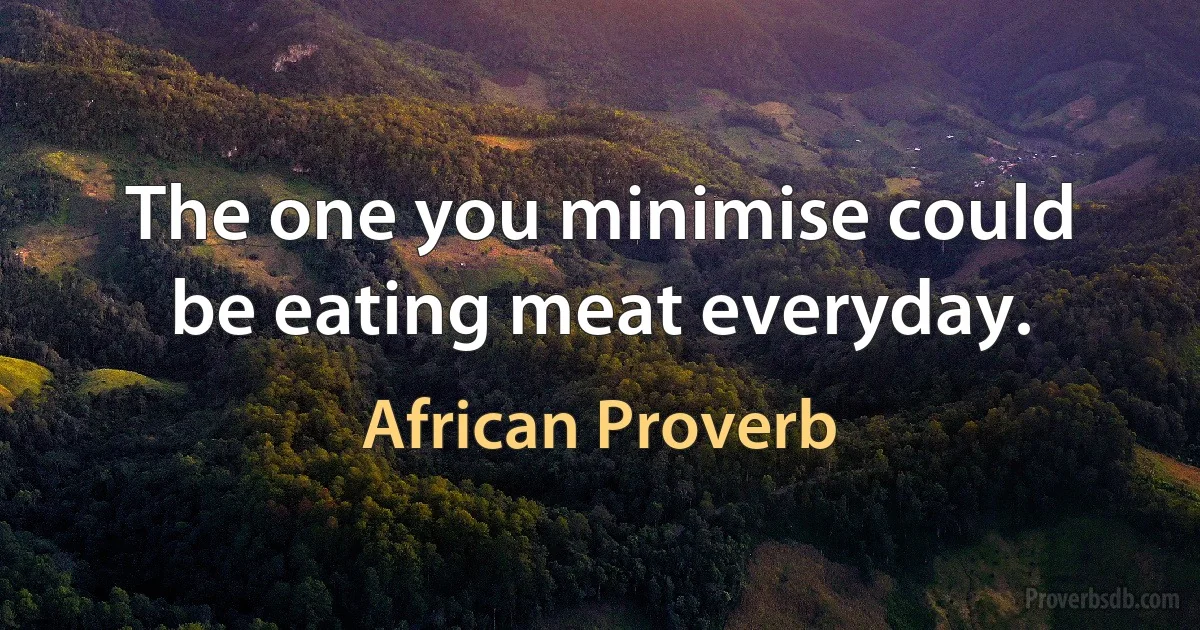 The one you minimise could be eating meat everyday. (African Proverb)