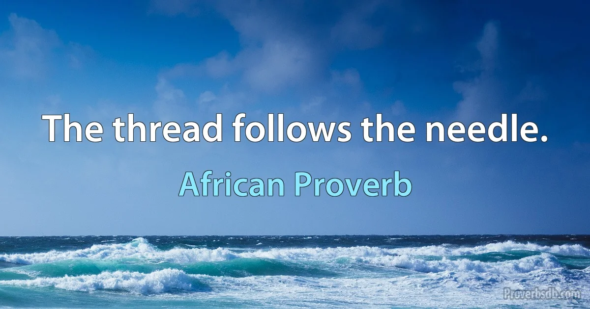 The thread follows the needle. (African Proverb)