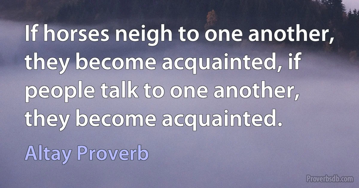 If horses neigh to one another, they become acquainted, if people talk to one another, they become acquainted. (Altay Proverb)