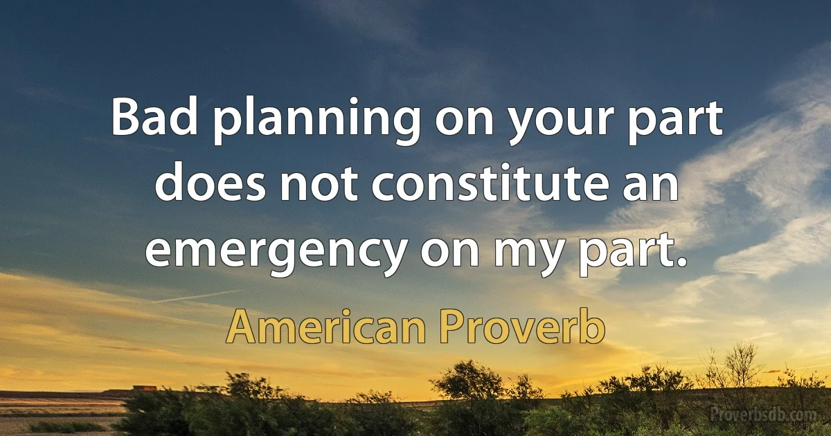 Bad planning on your part does not constitute an emergency on my part. (American Proverb)