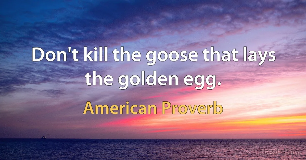 Don't kill the goose that lays the golden egg. (American Proverb)