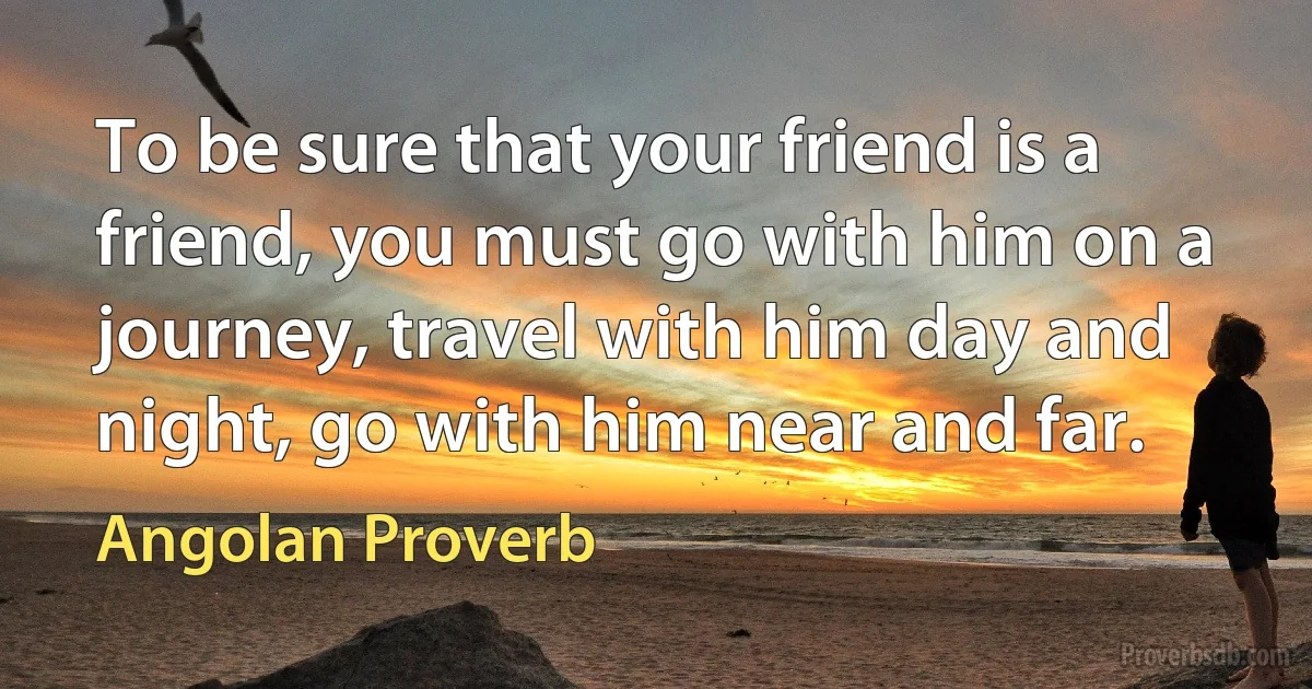 To be sure that your friend is a friend, you must go with him on a journey, travel with him day and night, go with him near and far. (Angolan Proverb)