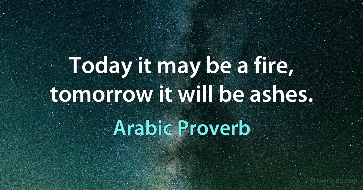 Today it may be a fire, tomorrow it will be ashes. (Arabic Proverb)