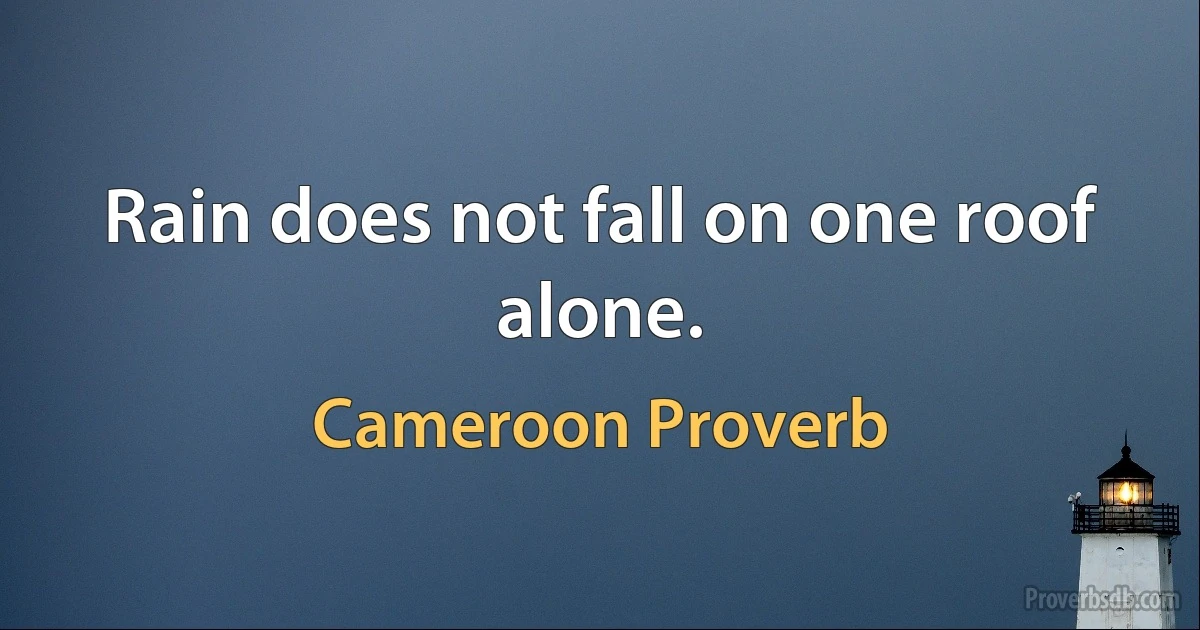 Rain does not fall on one roof alone. (Cameroon Proverb)