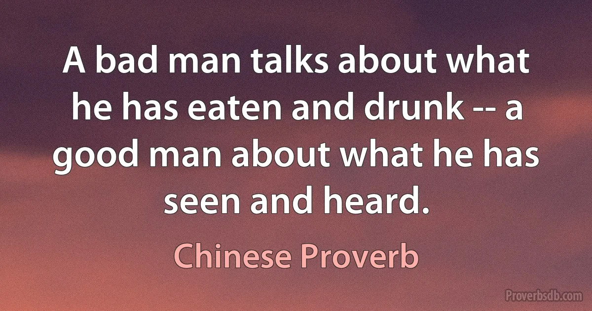 A bad man talks about what he has eaten and drunk -- a good man about what he has seen and heard. (Chinese Proverb)