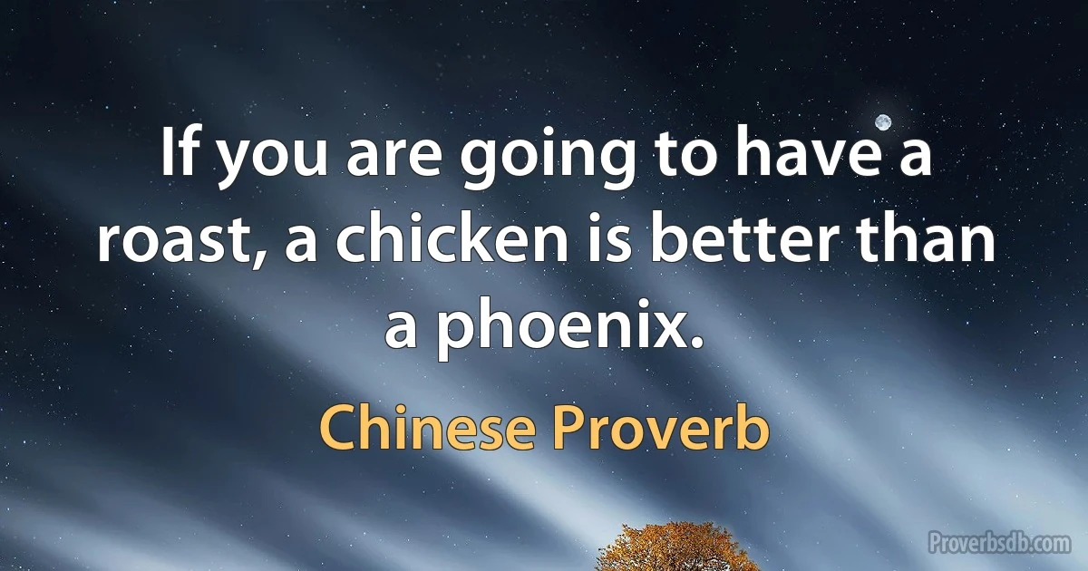 If you are going to have a roast, a chicken is better than a phoenix. (Chinese Proverb)