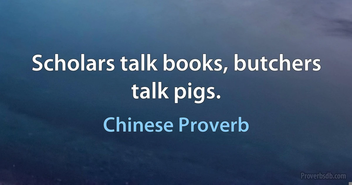 Scholars talk books, butchers talk pigs. (Chinese Proverb)