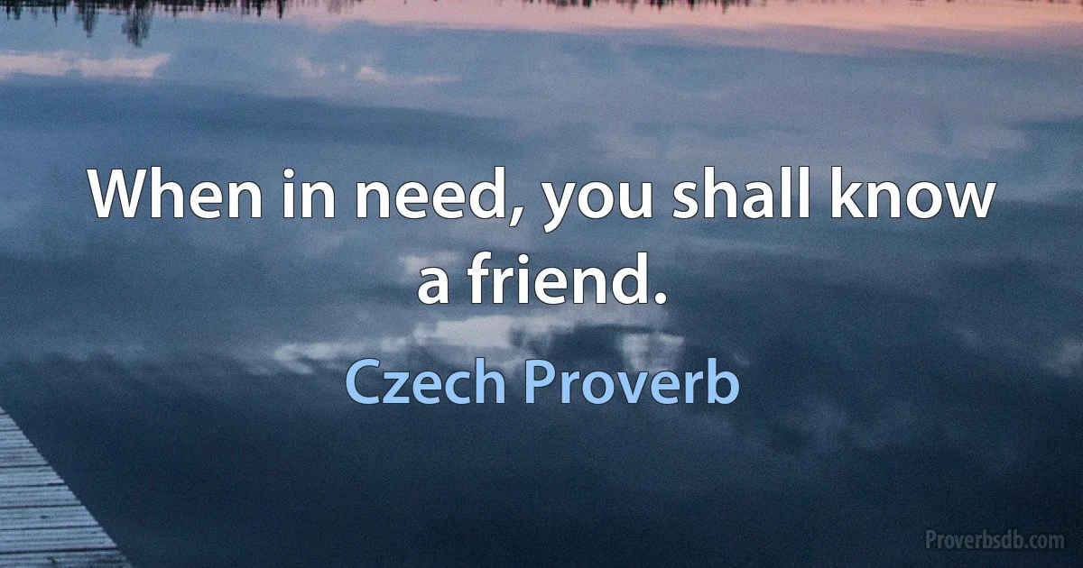 When in need, you shall know a friend. (Czech Proverb)