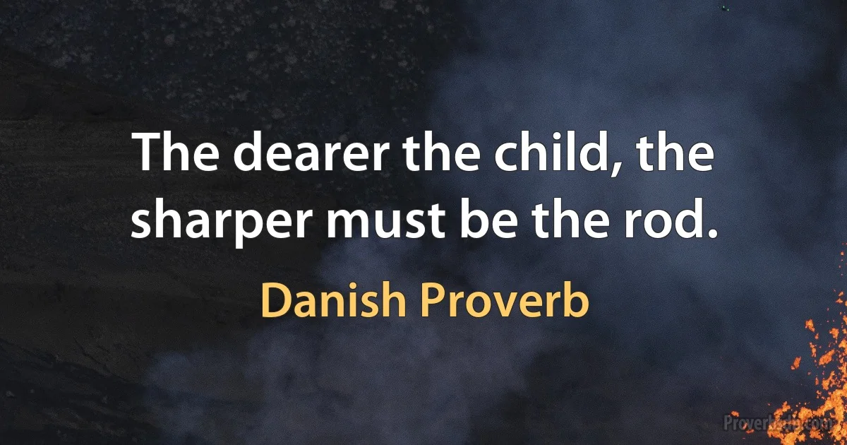 The dearer the child, the sharper must be the rod. (Danish Proverb)