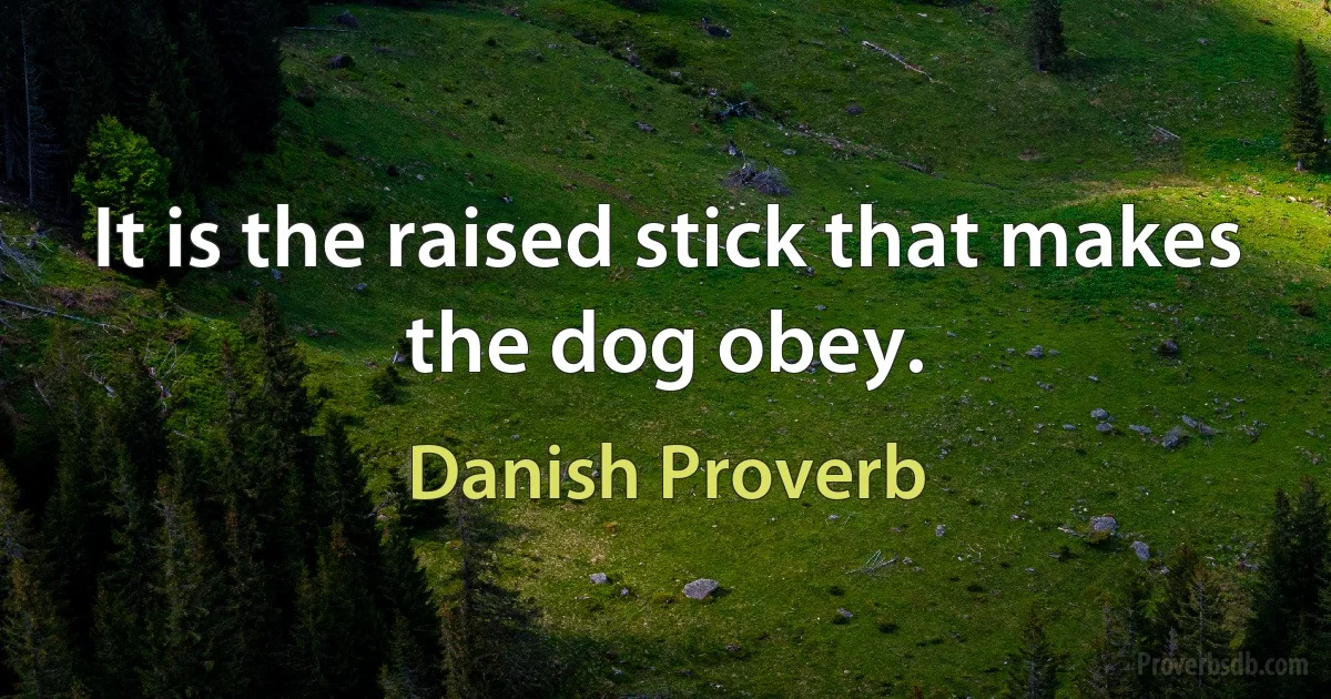 It is the raised stick that makes the dog obey. (Danish Proverb)