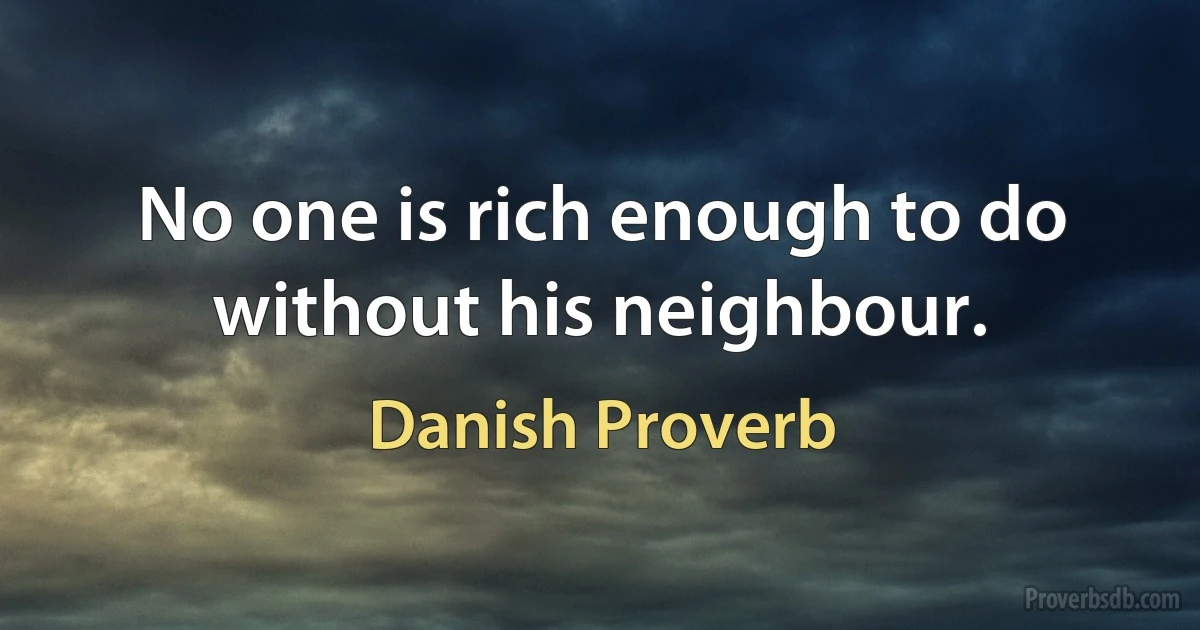 No one is rich enough to do without his neighbour. (Danish Proverb)