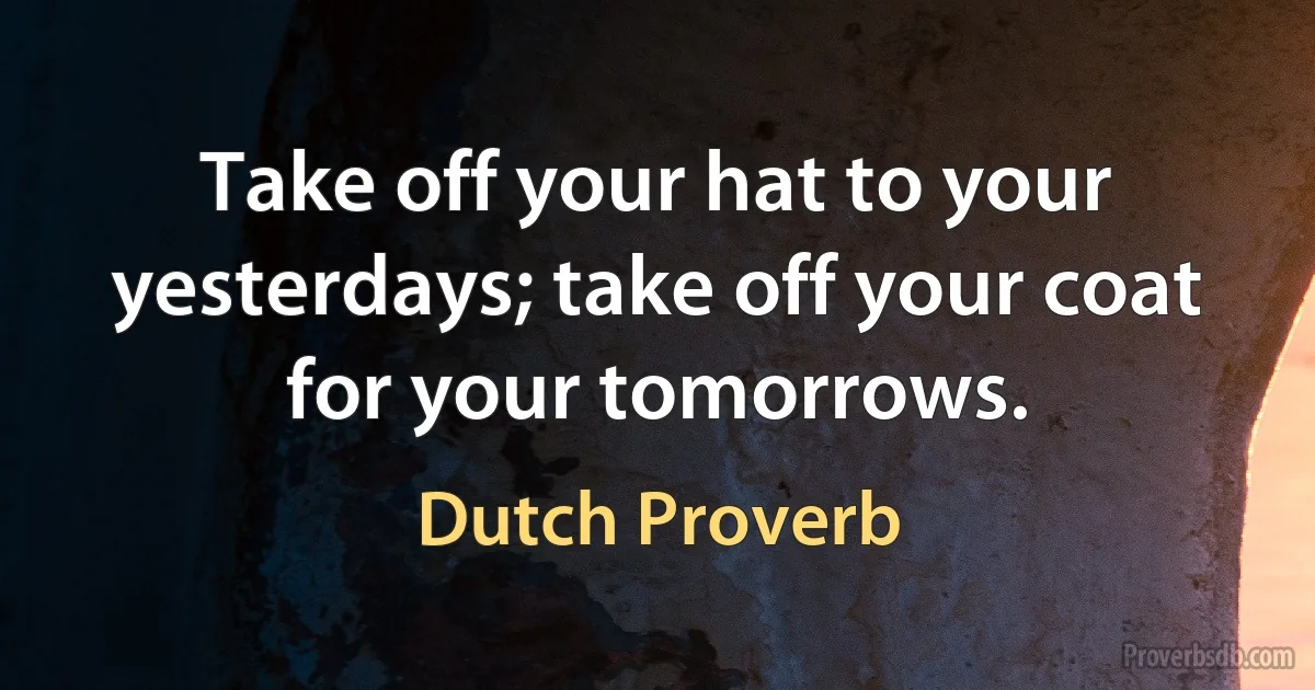 Take off your hat to your yesterdays; take off your coat for your tomorrows. (Dutch Proverb)