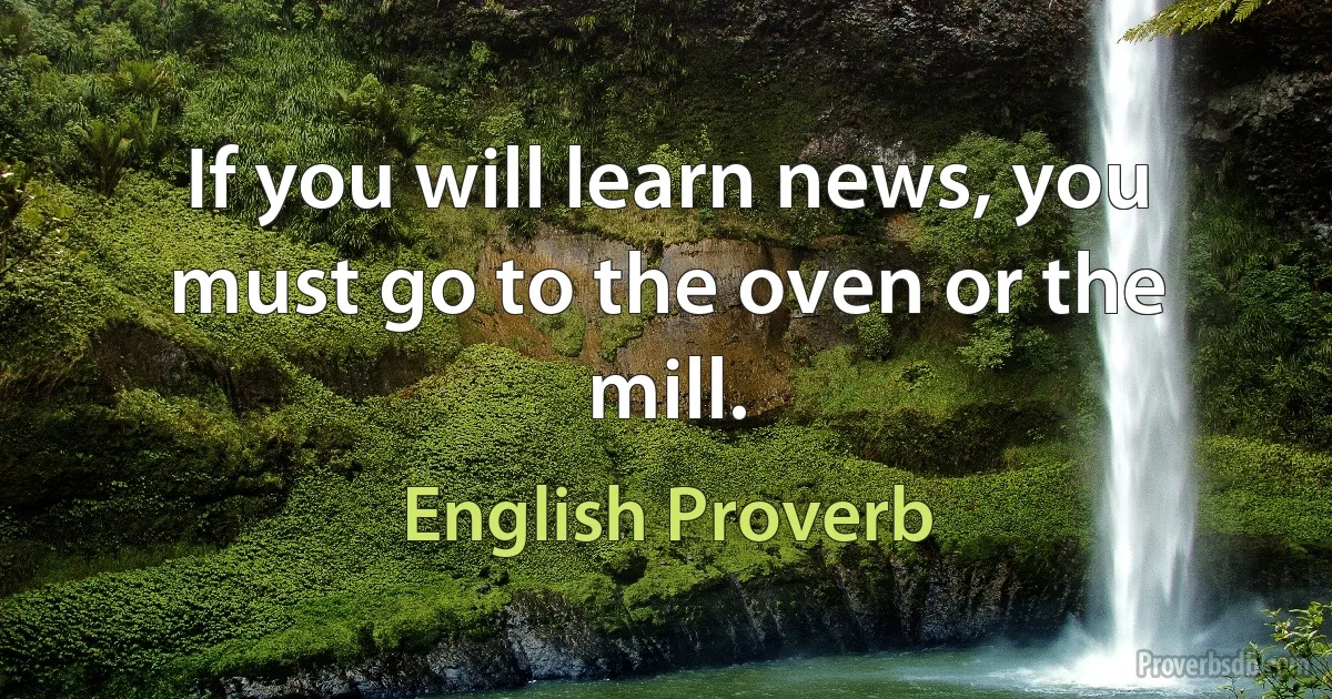 If you will learn news, you must go to the oven or the mill. (English Proverb)