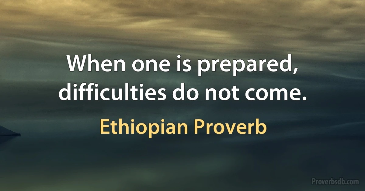 When one is prepared, difficulties do not come. (Ethiopian Proverb)