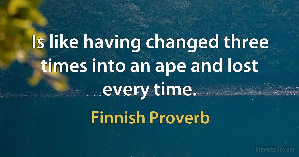 Is like having changed three times into an ape and lost every time. (Finnish Proverb)