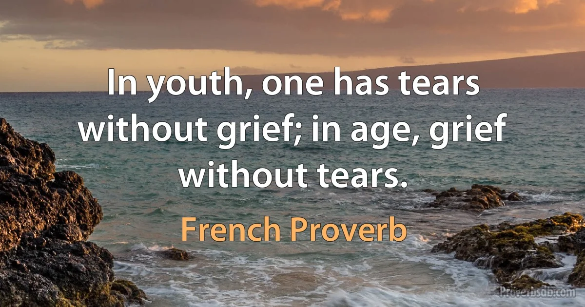 In youth, one has tears without grief; in age, grief without tears. (French Proverb)