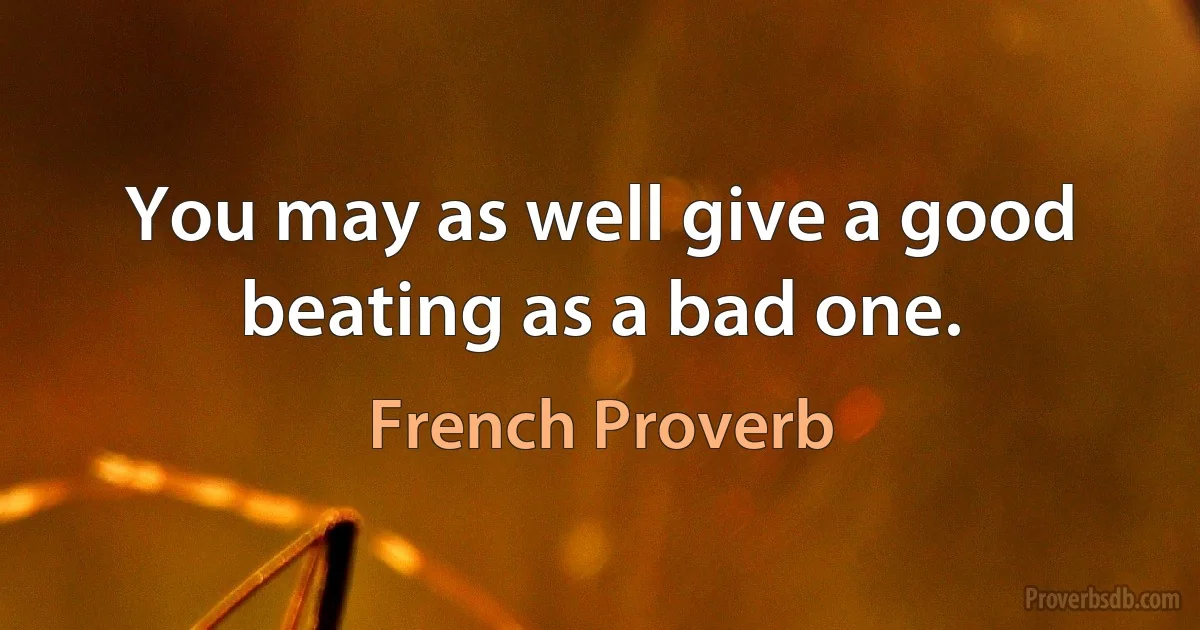 You may as well give a good beating as a bad one. (French Proverb)