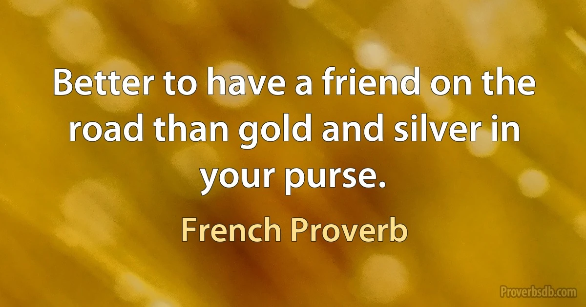 Better to have a friend on the road than gold and silver in your purse. (French Proverb)