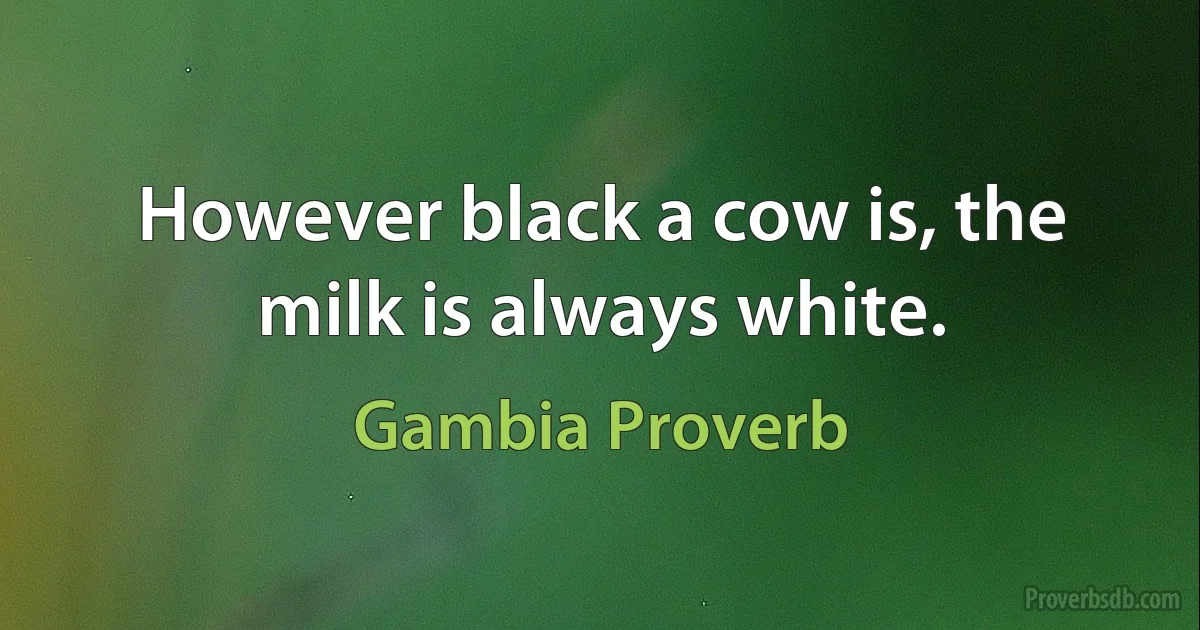 However black a cow is, the milk is always white. (Gambia Proverb)