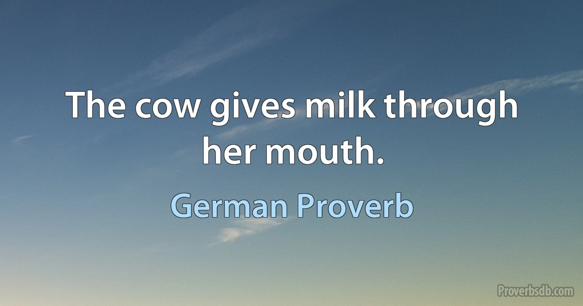 The cow gives milk through her mouth. (German Proverb)