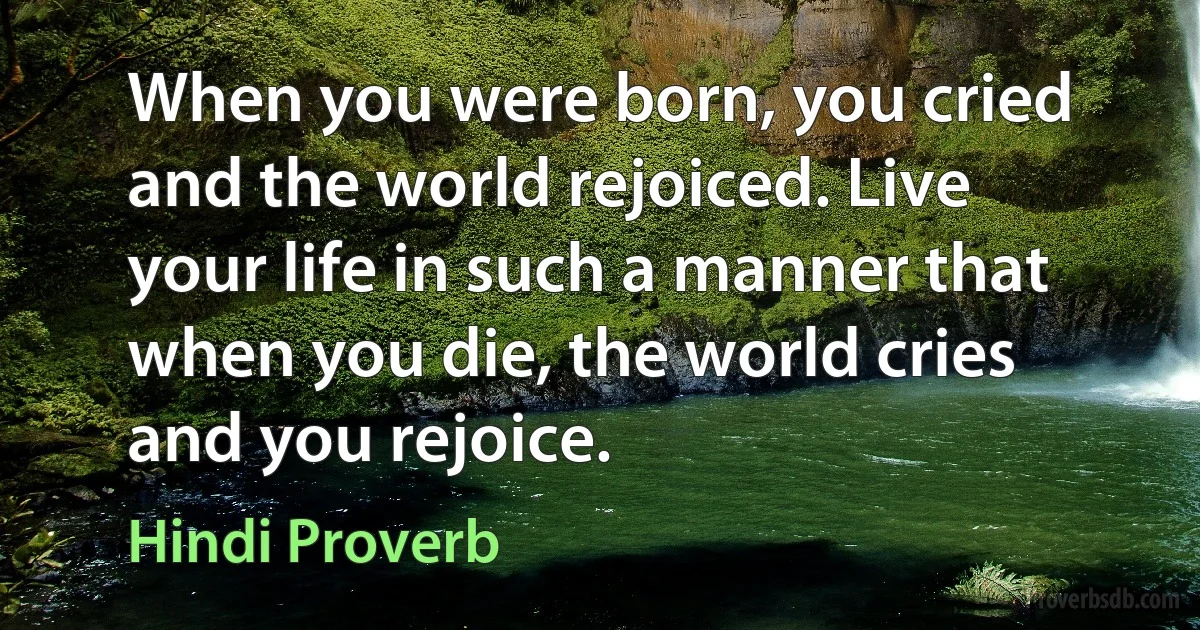 When you were born, you cried and the world rejoiced. Live your life in such a manner that when you die, the world cries and you rejoice. (Hindi Proverb)