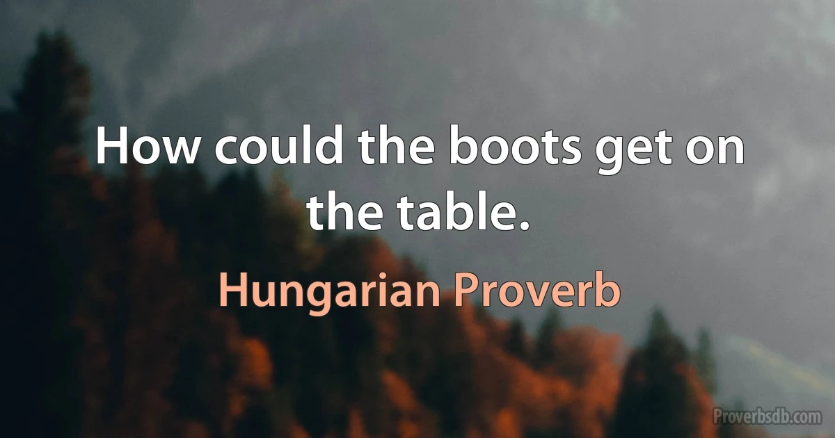 How could the boots get on the table. (Hungarian Proverb)