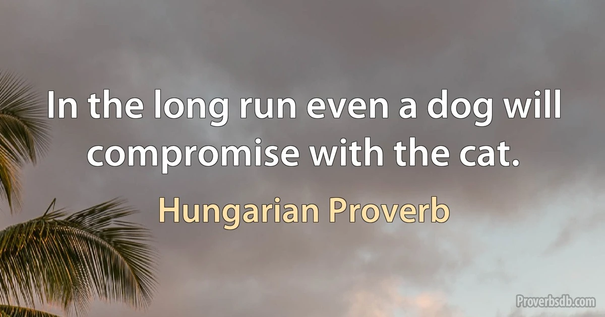 In the long run even a dog will compromise with the cat. (Hungarian Proverb)