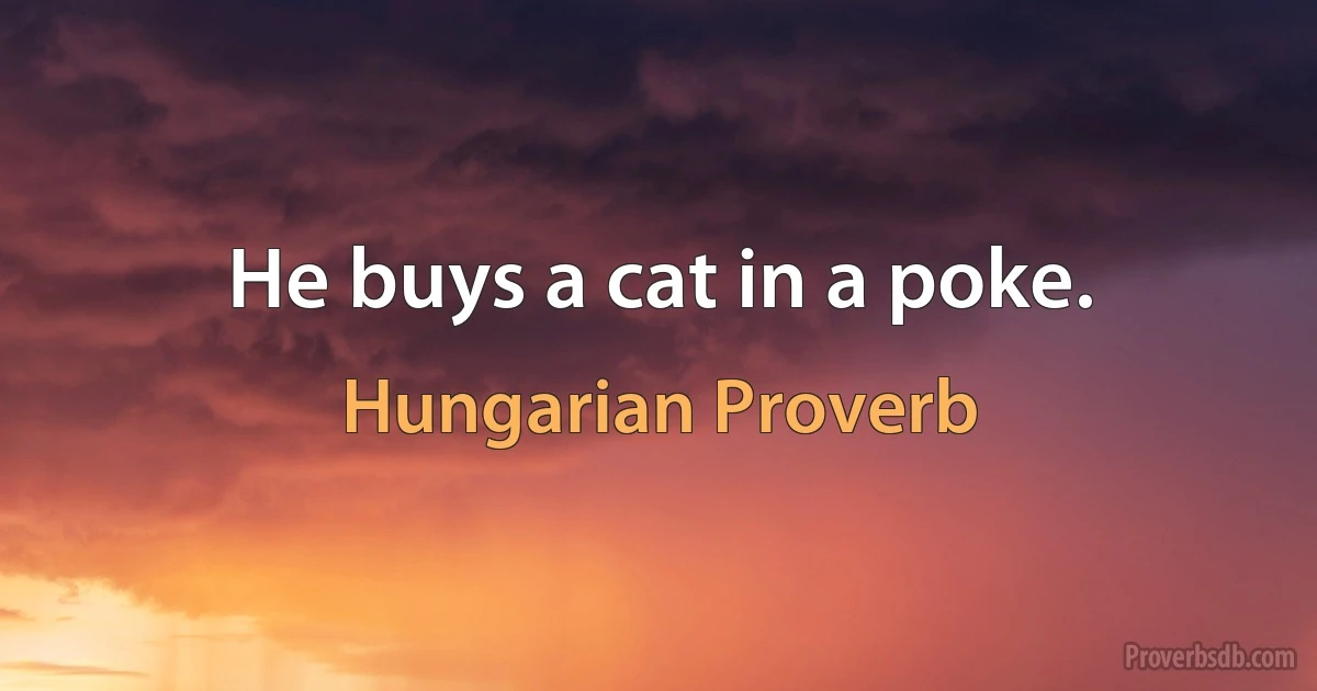 He buys a cat in a poke. (Hungarian Proverb)