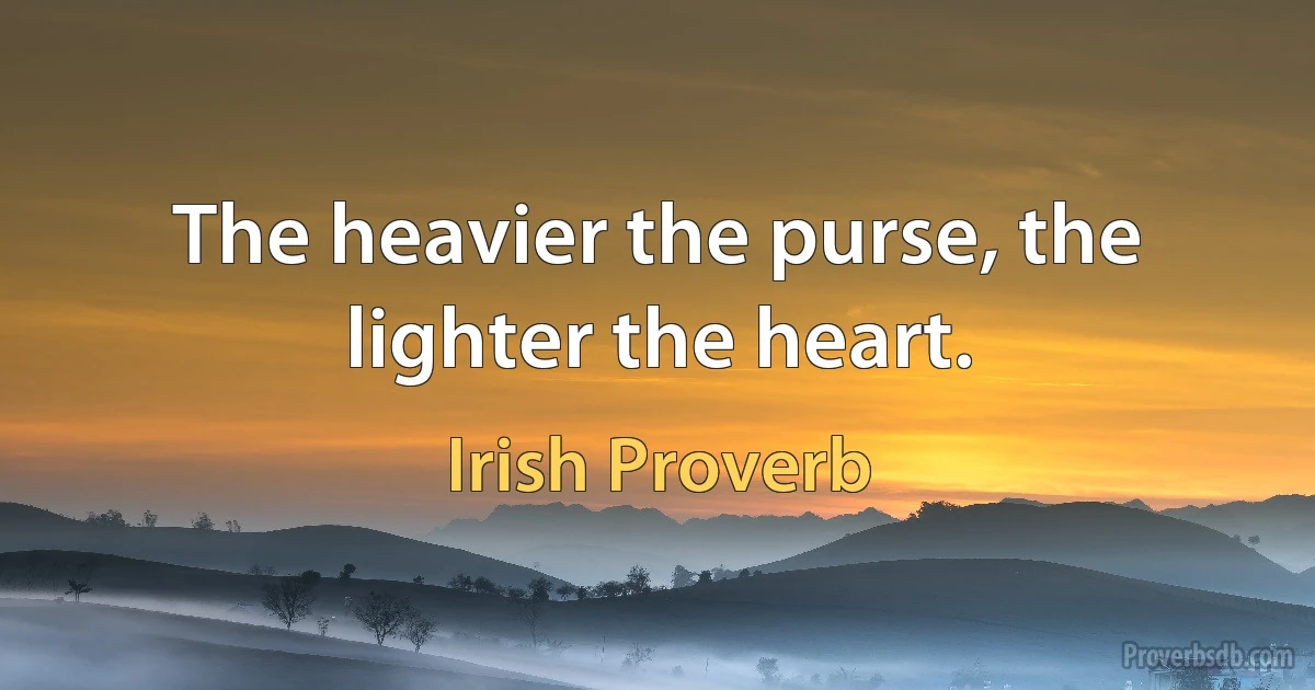 The heavier the purse, the lighter the heart. (Irish Proverb)