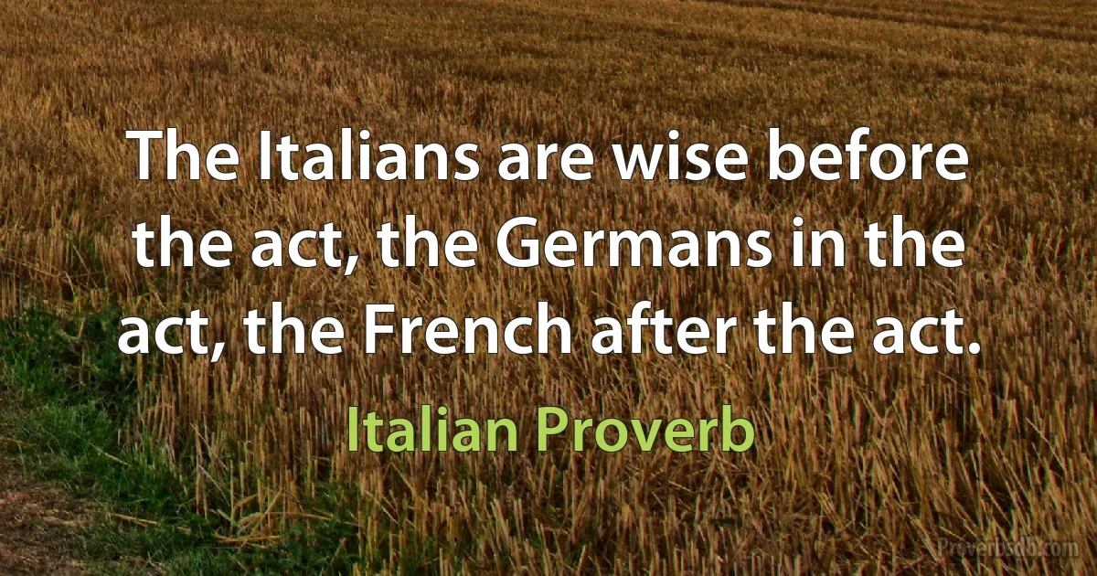 The Italians are wise before the act, the Germans in the act, the French after the act. (Italian Proverb)