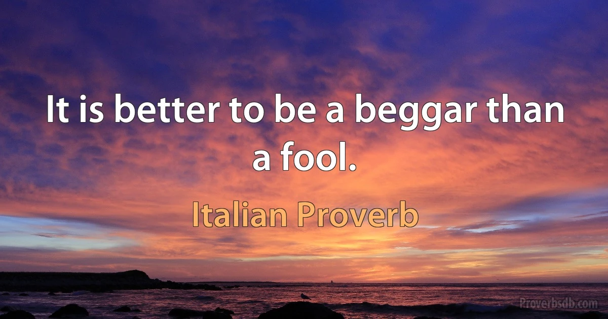 It is better to be a beggar than a fool. (Italian Proverb)