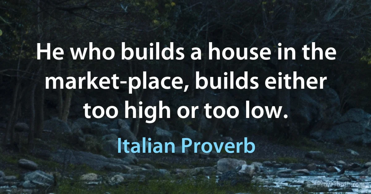 He who builds a house in the market-place, builds either too high or too low. (Italian Proverb)