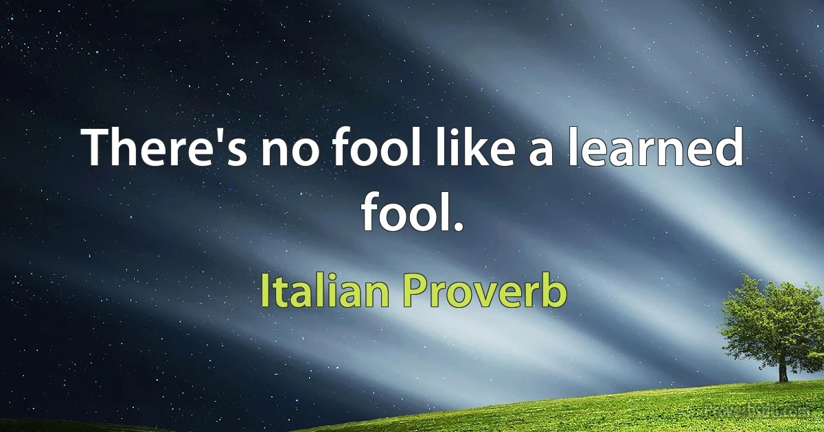 There's no fool like a learned fool. (Italian Proverb)