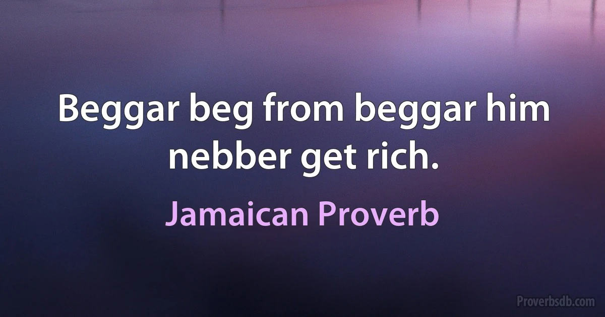 Beggar beg from beggar him nebber get rich. (Jamaican Proverb)