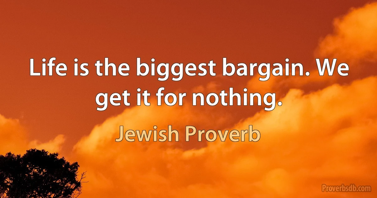 Life is the biggest bargain. We get it for nothing. (Jewish Proverb)