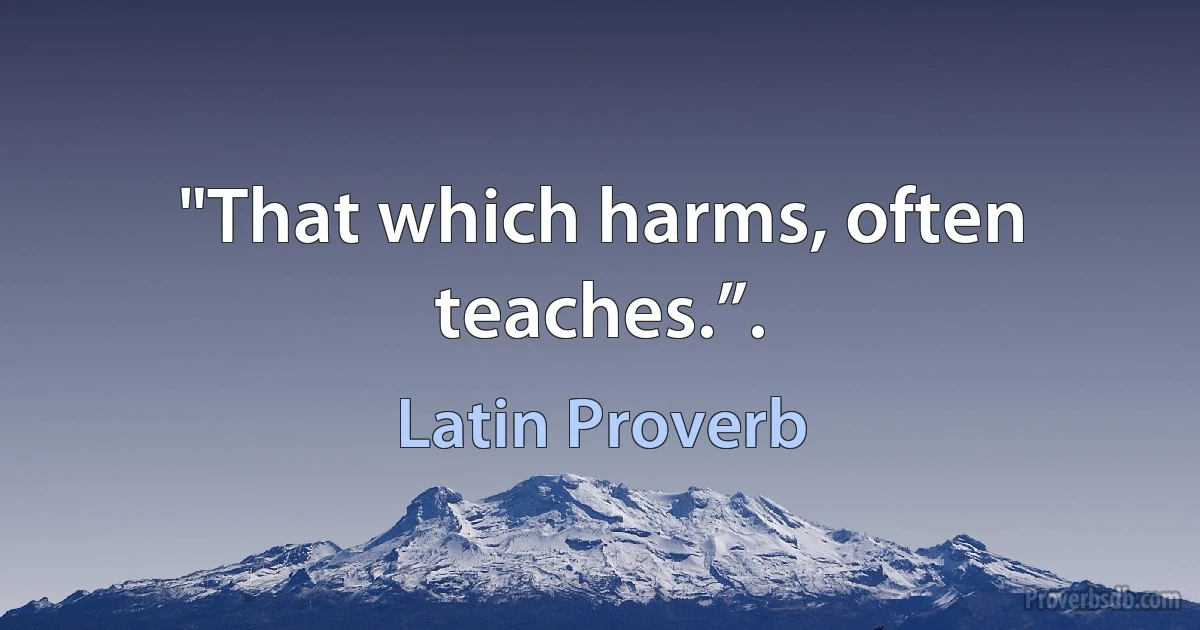 "That which harms, often teaches.”. (Latin Proverb)