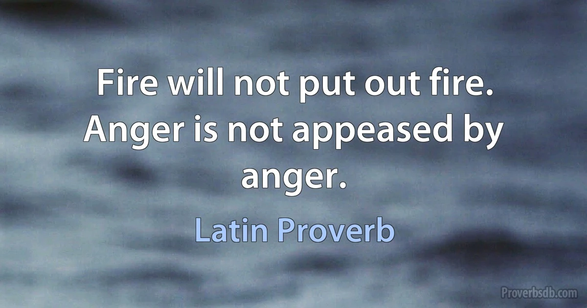 Fire will not put out fire. Anger is not appeased by anger. (Latin Proverb)