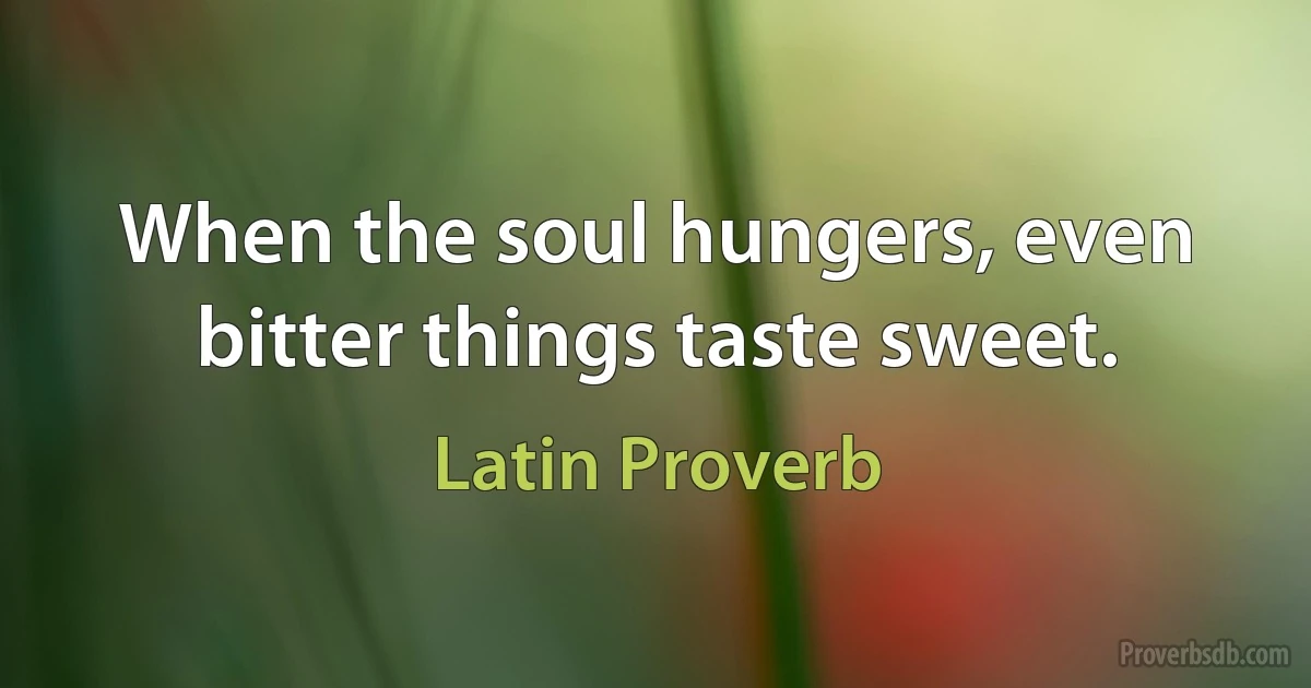 When the soul hungers, even bitter things taste sweet. (Latin Proverb)