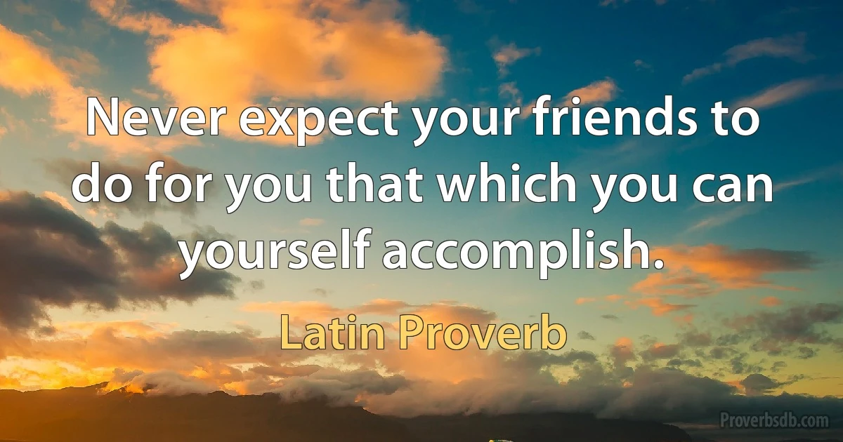 Never expect your friends to do for you that which you can yourself accomplish. (Latin Proverb)